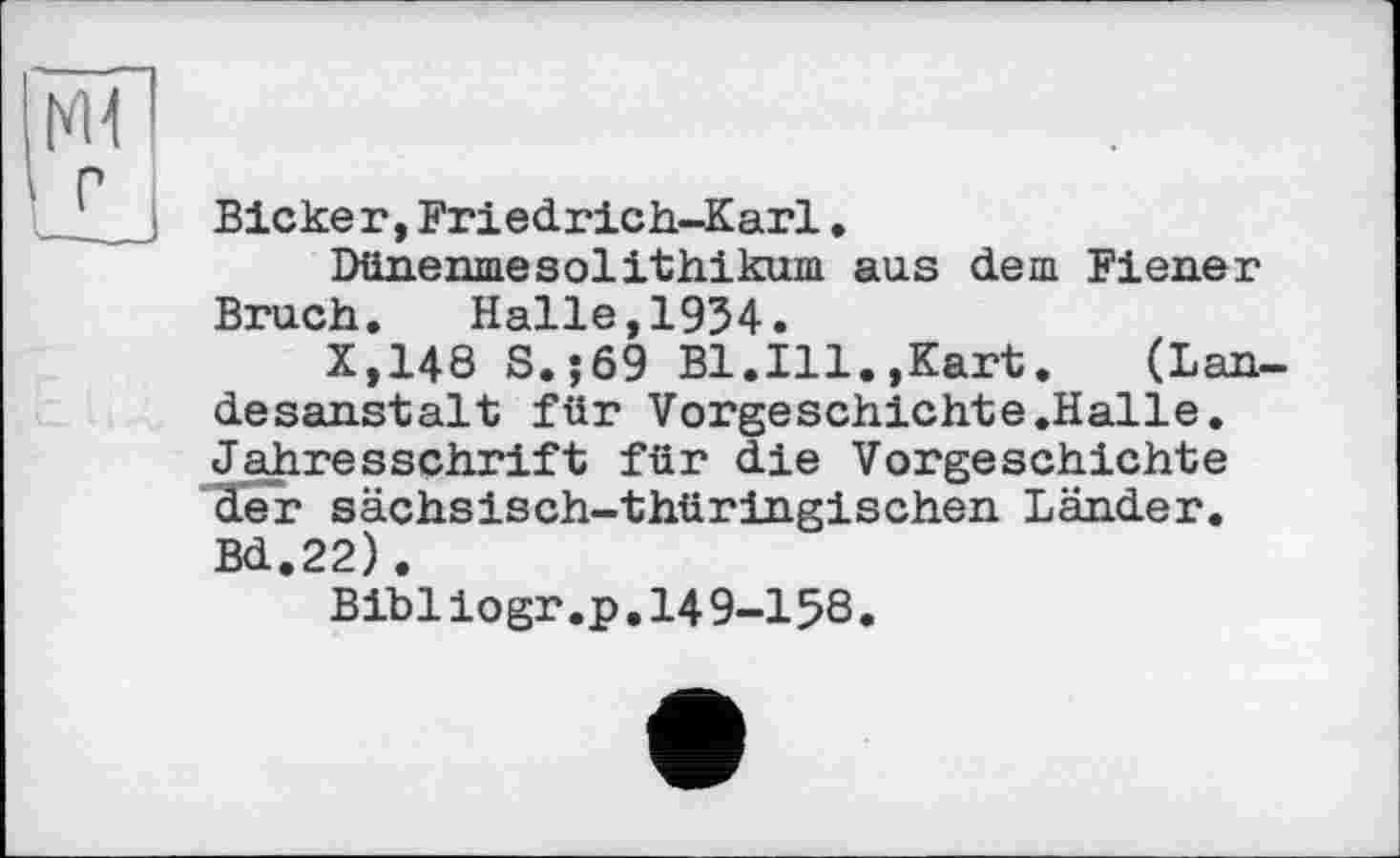 ﻿Bieker,Friedrich-Karl.
Dünenmesolithikum aus dem Fiener Bruch. Halle,1934.
X,148 S.;69 Bl.Ill.,Kart. (Lau. desanstalt für Vorgeschichte.Halle. Jahresschrift für die Vorgeschichte der sächsisch-thüringischen Länder. Bd.22).
Bibliogr.p.l49-15S.